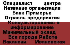 Специалист call-центра › Название организации ­ Банк Приморье › Отрасль предприятия ­ Консультирование и информирование › Минимальный оклад ­ 1 - Все города Работа » Вакансии   . Ивановская обл.